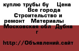 куплю трубы бу  › Цена ­ 10 - Все города Строительство и ремонт » Материалы   . Московская обл.,Дубна г.